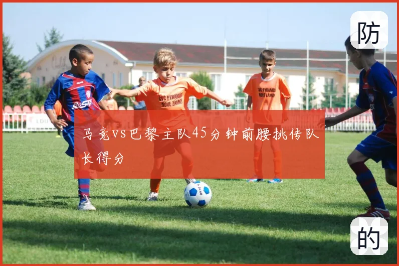 马竞vs巴黎主队45分钟前腰挑传队长得分